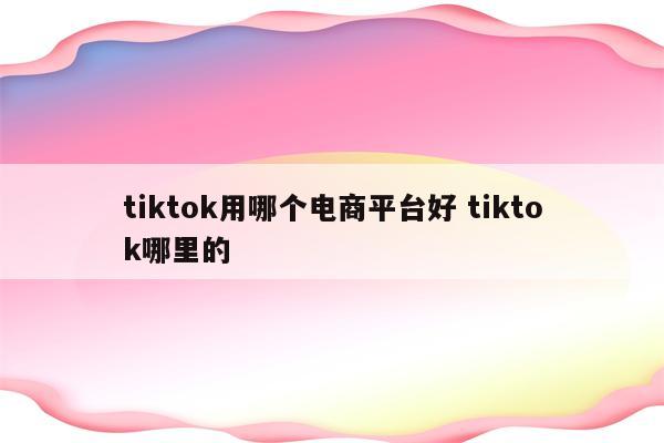 tiktok用哪个电商平台好 tiktok哪里的