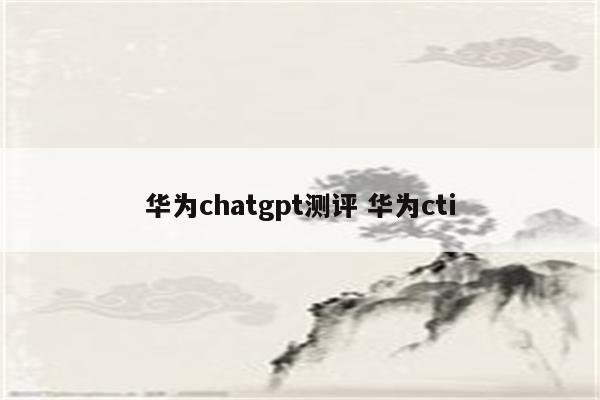 华为chatgpt测评 华为cti