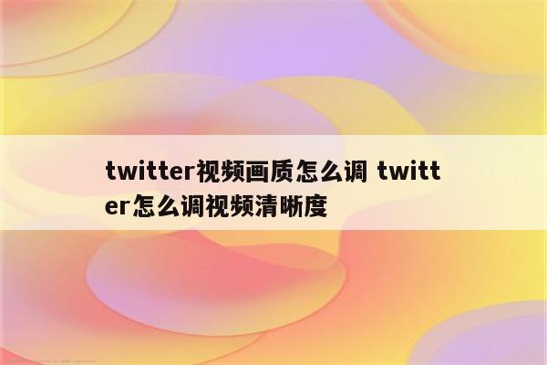 twitter视频画质怎么调 twitter怎么调视频清晰度