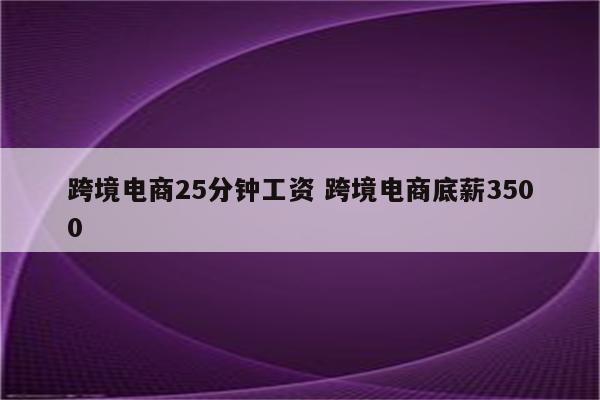 跨境电商25分钟工资 跨境电商底薪3500