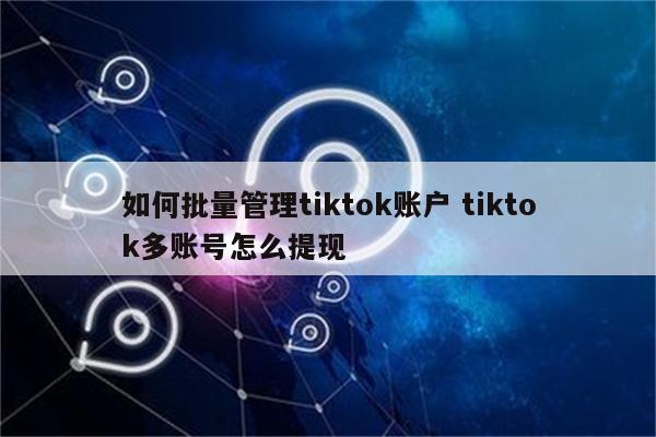 如何批量管理tiktok账户 tiktok多账号怎么提现