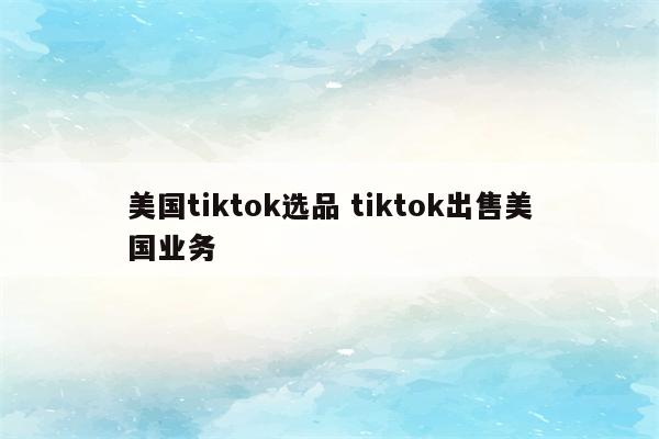 美国tiktok选品 tiktok出售美国业务