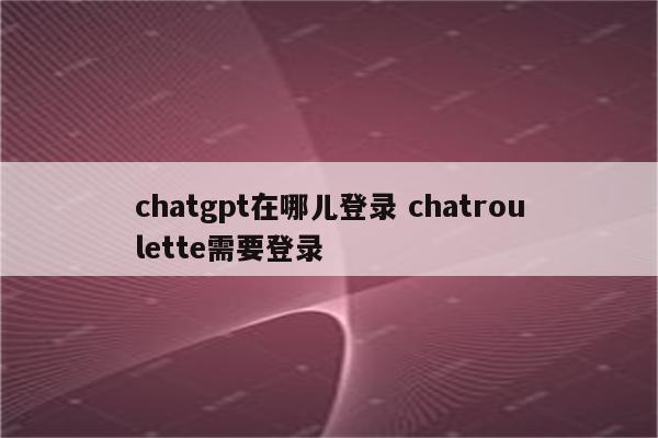 chatgpt在哪儿登录 chatroulette需要登录
