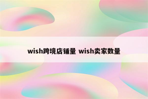 wish跨境店铺量 wish卖家数量