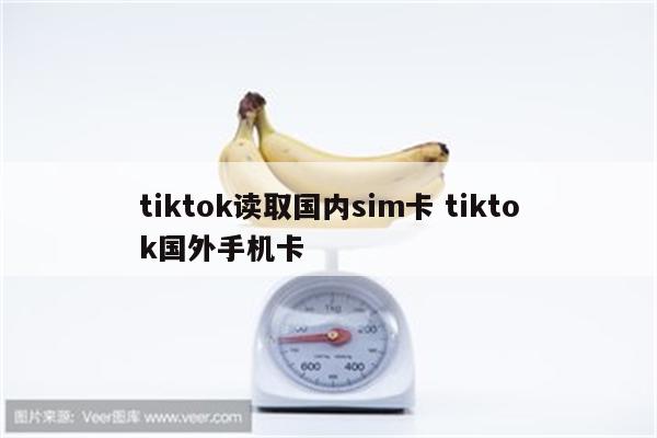 tiktok读取国内sim卡 tiktok国外手机卡