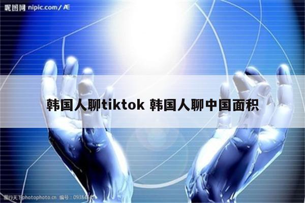 韩国人聊tiktok 韩国人聊中国面积
