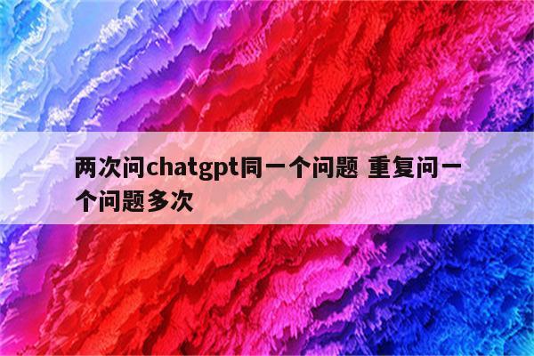 两次问chatgpt同一个问题 重复问一个问题多次
