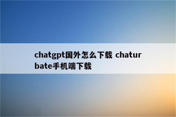 chatgpt国外怎么下载 chaturbate手机端下载