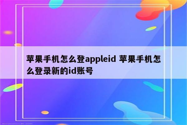 苹果手机怎么登appleid 苹果手机怎么登录新的id账号