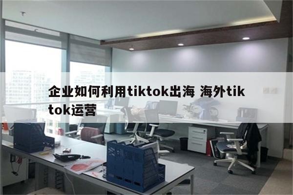 企业如何利用tiktok出海 海外tiktok运营