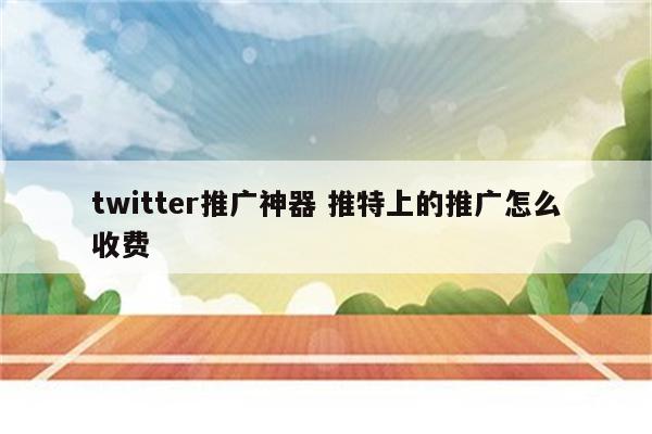 twitter推广神器 推特上的推广怎么收费
