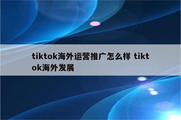 tiktok海外运营推广怎么样 tiktok海外发展