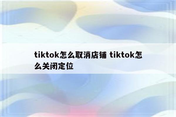 tiktok怎么取消店铺 tiktok怎么关闭定位