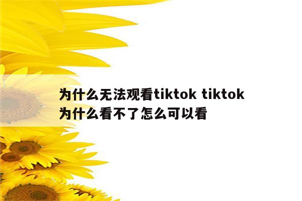 为什么无法观看tiktok tiktok为什么看不了怎么可以看