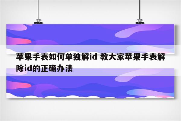 苹果手表如何单独解id 教大家苹果手表解除id的正确办法