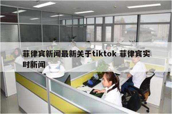 菲律宾新闻最新关于tiktok 菲律宾实时新闻