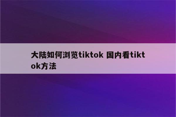 大陆如何浏览tiktok 国内看tiktok方法