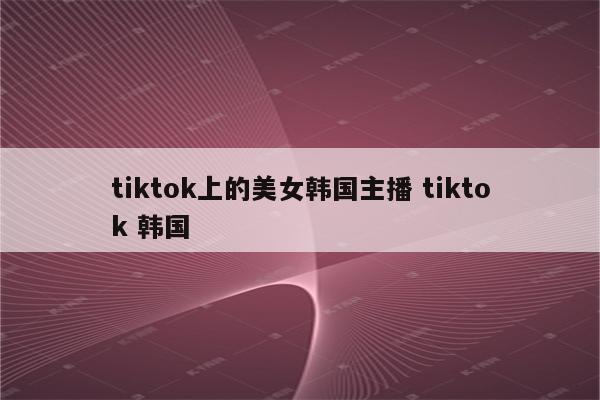 tiktok上的美女韩国主播 tiktok 韩国