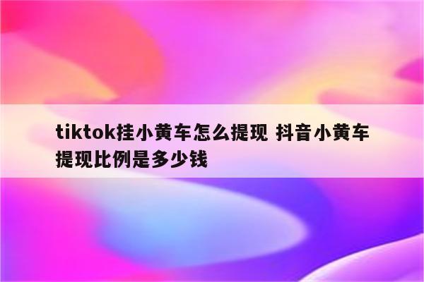 tiktok挂小黄车怎么提现 抖音小黄车提现比例是多少钱