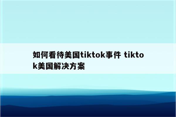 如何看待美国tiktok事件 tiktok美国解决方案
