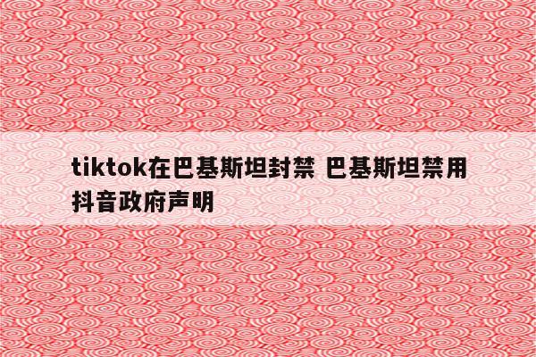 tiktok在巴基斯坦封禁 巴基斯坦禁用抖音政府声明