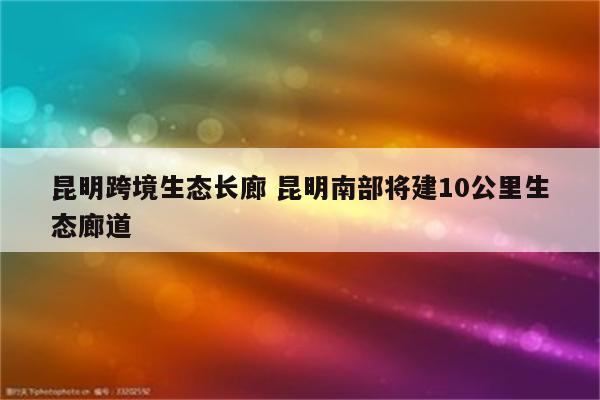 昆明跨境生态长廊 昆明南部将建10公里生态廊道