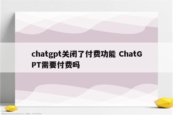 chatgpt关闭了付费功能 ChatGPT需要付费吗