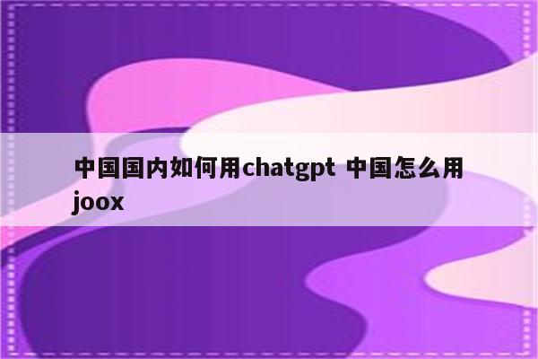 中国国内如何用chatgpt 中国怎么用joox