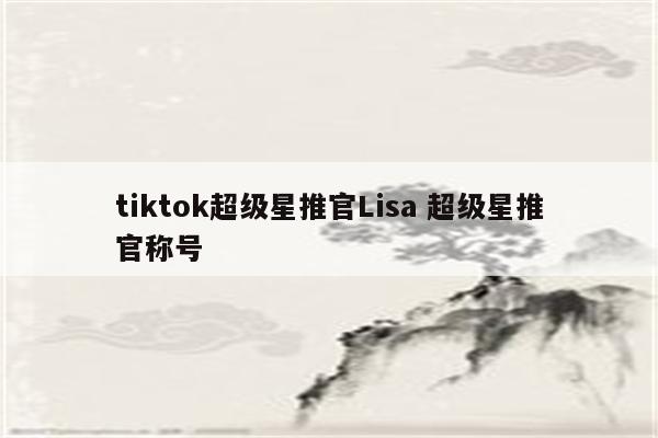 tiktok超级星推官Lisa 超级星推官称号