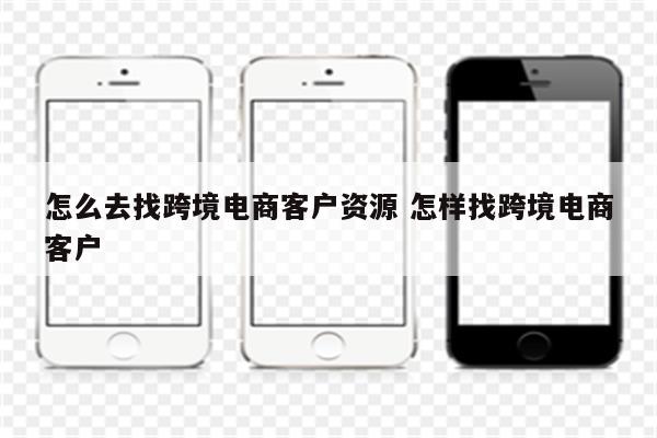 怎么去找跨境电商客户资源 怎样找跨境电商客户