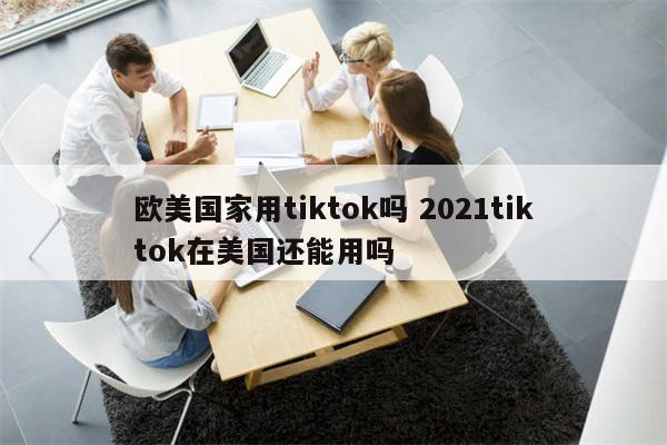 欧美国家用tiktok吗 2021tiktok在美国还能用吗