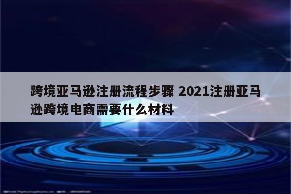 跨境亚马逊注册流程步骤 2021注册亚马逊跨境电商需要什么材料