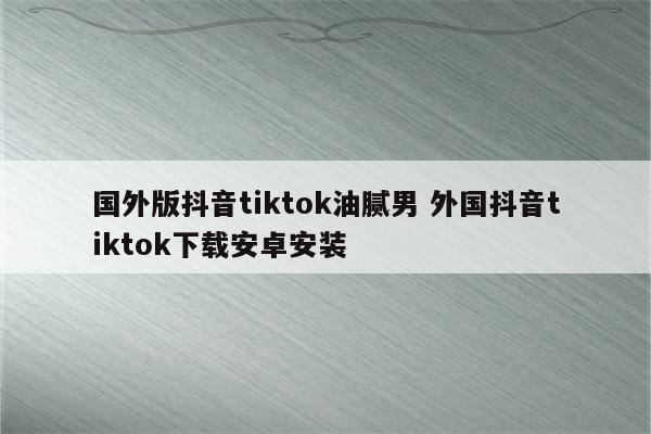 国外版抖音tiktok油腻男 外国抖音tiktok下载安卓安装