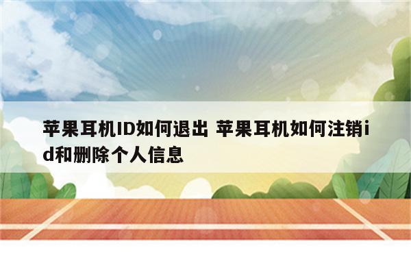 苹果耳机ID如何退出 苹果耳机如何注销id和删除个人信息