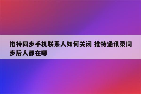 推特同步手机联系人如何关闭 推特通讯录同步后人都在哪