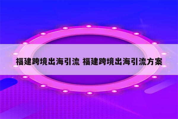 福建跨境出海引流 福建跨境出海引流方案