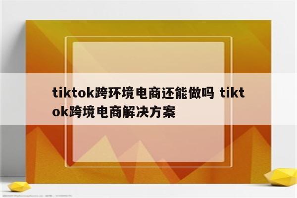 tiktok跨环境电商还能做吗 tiktok跨境电商解决方案
