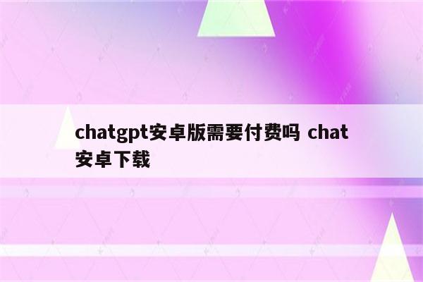 chatgpt安卓版需要付费吗 chat安卓下载