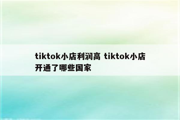 tiktok小店利润高 tiktok小店开通了哪些国家