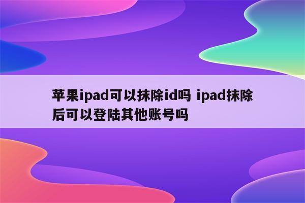 苹果ipad可以抹除id吗 ipad抹除后可以登陆其他账号吗
