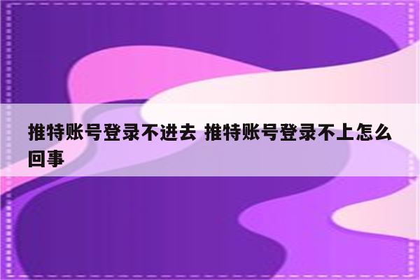 推特账号登录不进去 推特账号登录不上怎么回事