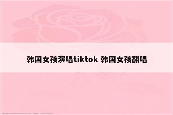 韩国女孩演唱tiktok 韩国女孩翻唱