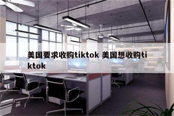 美国要求收购tiktok 美国想收购tiktok