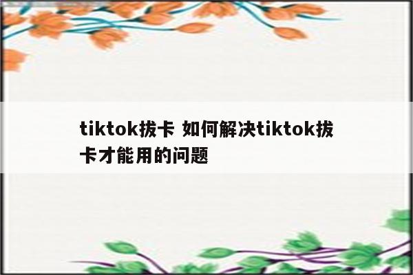 tiktok拔卡 如何解决tiktok拔卡才能用的问题