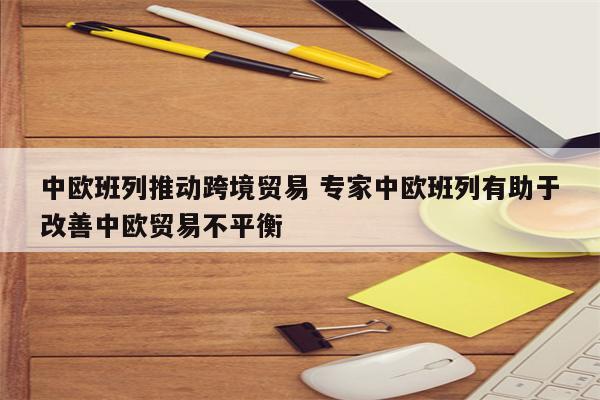 中欧班列推动跨境贸易 专家中欧班列有助于改善中欧贸易不平衡