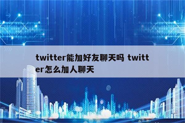twitter能加好友聊天吗 twitter怎么加人聊天