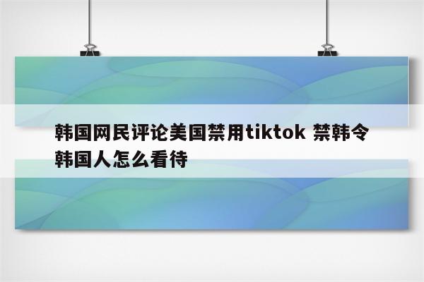 韩国网民评论美国禁用tiktok 禁韩令韩国人怎么看待