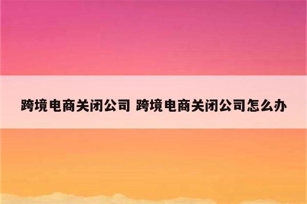 跨境电商关闭公司 跨境电商关闭公司怎么办