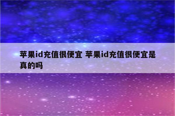 苹果id充值很便宜 苹果id充值很便宜是真的吗