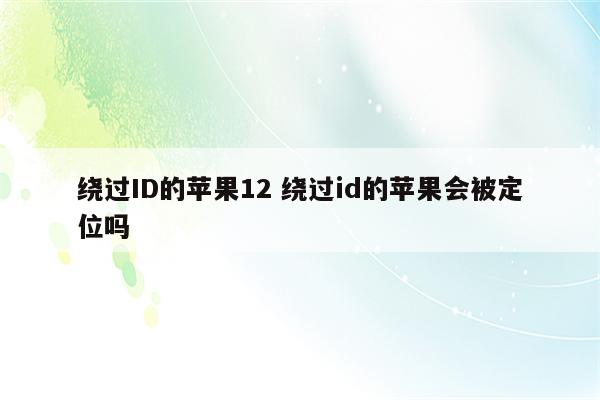 绕过ID的苹果12 绕过id的苹果会被定位吗